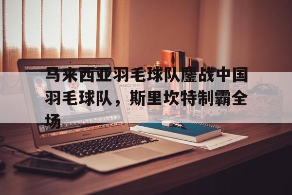 马来西亚羽毛球队鏖战中国羽毛球队，斯里坎特制霸全场的简单介绍